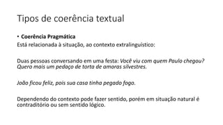 • Coerência Pragmática
Está relacionada à situação, ao contexto extralinguístico:
Duas pessoas conversando em uma festa: Você viu com quem Paulo chegou?
Quero mais um pedaço de torta de amoras silvestres.
João ficou feliz, pois sua casa tinha pegado fogo.
Dependendo do contexto pode fazer sentido, porém em situação natural é
contraditório ou sem sentido lógico.
Tipos de coerência textual
 