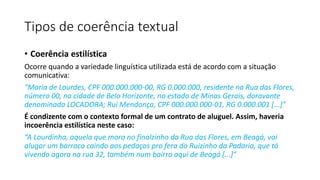• Coerência estilística
Ocorre quando a variedade linguística utilizada está de acordo com a situação
comunicativa:
"Maria de Lourdes, CPF 000.000.000-00, RG 0.000.000, residente na Rua das Flores,
número 00, na cidade de Belo Horizonte, no estado de Minas Gerais, doravante
denominada LOCADORA; Rui Mendonça, CPF 000.000.000-01, RG 0.000.001 [...]”
É condizente com o contexto formal de um contrato de aluguel. Assim, haveria
incoerência estilística neste caso:
“A Lourdinha, aquela que mora no finalzinho da Rua das Flores, em Beagá, vai
alugar um barraco caindo aos pedaços pro fera do Ruizinho da Padaria, que tá
vivendo agora na rua 32, também num bairro aqui de Beagá [...]”
Tipos de coerência textual
 