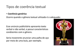 • Coerência genérica
Ocorre quando o gênero textual utilizado é o adequado:
Esse anúncio publicitário apresenta texto
verbal e não verbal, e possui características
condizentes com o gênero.
Seria incoerente anunciar uma palha de aço
por meio de uma bula, por exemplo.
Tipos de coerência textual
 