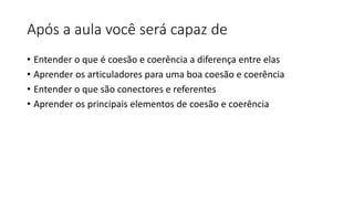 Após a aula você será capaz de
• Entender o que é coesão e coerência a diferença entre elas
• Aprender os articuladores para uma boa coesão e coerência
• Entender o que são conectores e referentes
• Aprender os principais elementos de coesão e coerência
 