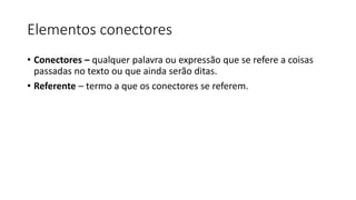 Elementos conectores
• Conectores – qualquer palavra ou expressão que se refere a coisas
passadas no texto ou que ainda serão ditas.
• Referente – termo a que os conectores se referem.
 