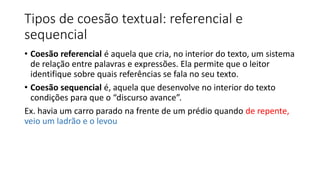 Tipos de coesão textual: referencial e
sequencial
• Coesão referencial é aquela que cria, no interior do texto, um sistema
de relação entre palavras e expressões. Ela permite que o leitor
identifique sobre quais referências se fala no seu texto.
• Coesão sequencial é, aquela que desenvolve no interior do texto
condições para que o “discurso avance”.
Ex. havia um carro parado na frente de um prédio quando de repente,
veio um ladrão e o levou
 