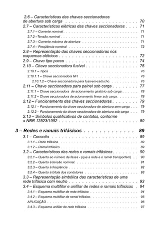2.6 – Características das chaves seccionadorasde abertura sob carga . . . . . . . . . . . . . . . . . . . . . . 70 
2.7 – Características elétricas das chaves seccionadoras . . . . 71 
2.7.1 – Corrente nominal . . . . . . . . . . . . . . . . . . . . . . . . . . . . 71 
2.7.2 –Tensão nominal . . . . . . . . . . . . . . . . . . . . . . . . . . . . . 71 
2.7.3 – Corrente máxima de abertura . . . . . . . . . . . . . . . . . . . . . 71 
2.7.4 – Freqüência nominal . . . . . . . . . . . . . . . . . . . . . . . . . . 72 
2.8 – Representação das chaves seccionadoras nosesquemas elétricos . . . . . . . . . . . . . . . . . . . . . . . . 72 
2.9 – Chave tipo pacco . . . . . . . . . . . . . . . . . . . . . . 74 
2.10 – Chave seccionadora fusível . . . . . . . . . . . . . . . . 75 
2.10.1 – Tipos . . . . . . . . . . . . . . . . . . . . . . . . . . . . . . . . . 76 
2.10.1.1 – Chave seccionadora NH . . . . . . . . . . . . . . . . . . . . . . 76 
2.10.1.2 – Chave seccionadora para fusíveis-cartucho. . . . . . . . . . . 76 
2.11 – Chave seccionadora para painel sob carga . . . . . . . . 77 
2.11.1 – Chave seccionadora de acionamento giratório sob carga . . . . . . 78 
2.11.2 – Chave seccionadora de acionamento linear sob carga . . . . . . . . 78 
2.12 – Funcionamento das chaves seccionadoras . . . . . . . . 79 
2.12.1 – Funcionamento da chave seccionadora de abertura sem carga . . . 79 
2.12.2 – Funcionamento da chave seccionadora de abertura sob carga . . . 79 
2.13 – Símbolos qualificativos de contatos, conformea NBR 12523/1992 . . . . . . . . . . . . . . . . . . . . . . . . 80 
3 – Redes e ramais trifásicos . . . . . . . . . . . . . 89 
3.1 – Conceito . . . . . . . . . . . . . . . . . . . . . . . . . . 89 
3.1.1 – Rede trifásica. . . . . . . . . . . . . . . . . . . . . . . . . . . . . . 89 
3.1.2 – Ramal trifásico . . . . . . . . . . . . . . . . . . . . . . . . . . . . . 89 
3.2 – Características das redes e ramais trifásicos. . . . . . . . 90 
3.2.1 – Quanto ao número de fases - (que a rede e o ramal transportam) . . 90 
3.2.2 – Quanto à tensão nominal. . . . . . . . . . . . . . . . . . . . . . . . 91 
3.2.3 – Quanto à freqüência . . . . . . . . . . . . . . . . . . . . . . . . . . 92 
3.2.4 – Quanto à bitola dos condutores . . . . . . . . . . . . . . . . . . . . 93 
3.3 – Representação simbólica das características de umarede trifásica com neutro . . . . . . . . . . . . . . . . . . . . . 93 
3.4 – Esquema multifilar e unifilar de redes e ramais trifásicos . 94 
3.4.1 – Esquema multifilar de rede trifásica . . . . . . . . . . . . . . . . . . 94 
3.4.2 – Esquema multifilar de ramal trifásico. . . . . . . . . . . . . . . . . . 95 
APLICAÇÃO . . . . . . . . . . . . . . . . . . . . . . . . . . . . . . . . . . 96 
3.4.3 – Esquema unifilar de rede trifásica . . . . . . . . . . . . . . . . . . . 97  