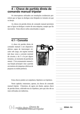 comando manual tripolar 
04partida direta dCeh ave de SENAI - RJ 
103 
4 – Chave de partida direta de comando manual tripolar 
Os interruptores utilizados em instalações residenciais permitem que se ligue ou desligue uma lâmpada no instante em que se deseja. 
As chaves de partida direta de comando manual permitem que se ligue ou desligue o motor de uma máquina, sempre que for necessário. Estas chaves serão conceituadas a seguir. 
4.1 – Conceito 
A chave de partida direta de comando manual é um dispositivo elétrico capaz de interromper circuito sob carga, em regime normal (até duas vezes a corrente nominal do circuito, e de 5 x In por alguns instantes, no momento da partida do motor). É de acionamento manual e sua função principal é dar a partida em motores de máquinas elétricas de pequena ou média potência. 
Estas chaves podem ser unipolares, bipolares ou tripolares. 
Neste capítulo, trataremos, apenas, de chaves de comando manual tripolar. Citaremos, de agora em diante, apenas chave de partida direta, referindo-nos às tripolares, pois que elas são as mais utilizadas em indústrias.  