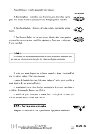 comando manual tripolar 
04partida direta dCeh ave de SENAI - RJ 
105 
As pastilhas dos contatos podem ter três formas: 
área de contato 
A. Pastilha plana – aumenta a área de contato, mas dificulta a regulagem, para o caso de chaves com dispositivo de regulagem de contatos. 
B. Pastilha abaulada – diminui a área de contato, mas facilita a regulagem. 
C. Pastilha ventilada – sua característica é idêntica à da plana, porém com um furo no centro, que possibilita a passagem do ar para ventilar (esfriar a pastilha). 
Os contatos das chaves tripolares abrem e fecham suas pastilhas ao mesmo tempo, para que o funcionamento do motor das máquinas não seja prejudicado. 
A prata vem sendo largamente utilizada na confecção de contatos elétricos, por várias razões. Citaremos algumas: 
– ponto de fusão é alto – isto dificulta a “colagem” (evita que a pastilha se solde à outra, devido ao arco elétrico). 
– alta condutividade – isto diminui a resistência de contato e melhora as condições de condução da corrente elétrica. 
– o óxido de prata é condutor – isto facilita a condução de corrente, pois o óxido aparece sempre com o arco elétrico. 
4.2.2 – Bornes para conexão 
São parte do contato fixo com o parafuso de ligação dos condutores.  