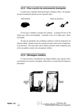 comando manual tripolar 
SENAI - RJ 04partida direta dCeh ave de 
106 4.2.3 – Eixo e punho de acionamento (manípulo) 
É a parte que o operador utiliza para ligar e desligar a chave. Os manípulos para acionamento podem ser dos seguintes tipos: 
TIPO KNOB TIPO ALAVANCA 
O eixo gira e modifica a posição dos contatos. A posição (0-zero ou D) indica que a chave está desligada. A posição (1-um ou L) indica que a chave está ligada. 
Os tipos de manípulos são escolhidos conforme a mola do dispositivo de abertura rápida. Quanto maior for a pressão da mola, maior será o comprimento da alavanca. Por outro lado, não se fabrica alavanca muito comprida, para evitar sua quebra, mesmo com um pequeno esforço. 
4.2.4 – Blindagem metálica 
É a base da chave, normalmente em chapa metálica, para suportar esforços mecânicos ao acionar o manípulo. Além disto, é o local onde são fixados os eletrodutos. 
blindagem metálica ou base 
tampa de proteção  