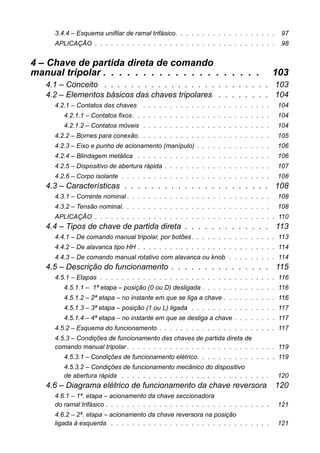 3.4.4 – Esquema unifilar de ramal trifásico. . . . . . . . . . . . . . . . . . . 97 
APLICAÇÃO . . . . . . . . . . . . . . . . . . . . . . . . . . . . . . . . . . 98 
4 – Chave de partida direta de comandomanual tripolar . . . . . . . . . . . . . . . . . . . . 103 
4.1 – Conceito . . . . . . . . . . . . . . . . . . . . . . . . . 103 
4.2 – Elementos básicos das chaves tripolares . . . . . . . . 104 
4.2.1 – Contatos das chaves . . . . . . . . . . . . . . . . . . . . . . . . 104 
4.2.1.1 – Contatos fixos . . . . . . . . . . . . . . . . . . . . . . . . . . 104 
4.2.1.2 – Contatos móveis . . . . . . . . . . . . . . . . . . . . . . . . 104 
4.2.2 – Bornes para conexão. . . . . . . . . . . . . . . . . . . . . . . . . 105 
4.2.3 – Eixo e punho de acionamento (manípulo) . . . . . . . . . . . . . . 106 
4.2.4 – Blindagem metálica . . . . . . . . . . . . . . . . . . . . . . . . . 106 
4.2.5 – Dispositivo de abertura rápida . . . . . . . . . . . . . . . . . . . . 107 
4.2.6 – Corpo isolante . . . . . . . . . . . . . . . . . . . . . . . . . . . . 108 
4.3 – Características . . . . . . . . . . . . . . . . . . . . . . 108 
4.3.1 – Corrente nominal . . . . . . . . . . . . . . . . . . . . . . . . . . . 108 
4.3.2 – Tensão nominal. . . . . . . . . . . . . . . . . . . . . . . . . . . . 108 
APLICAÇÃO . . . . . . . . . . . . . . . . . . . . . . . . . . . . . . . . . . 110 
4.4 – Tipos de chave de partida direta . . . . . . . . . . . . . 113 
4.4.1 – De comando manual tripolar, por botões. . . . . . . . . . . . . . . . 113 
4.4.2 – De alavanca tipo HH . . . . . . . . . . . . . . . . . . . . . . . . . . 114 
4.4.3 – De comando manual rotativo com alavanca ou knob . . . . . . . . . 114 
4.5 – Descrição do funcionamento . . . . . . . . . . . . . . . 115 
4.5.1 – Etapas . . . . . . . . . . . . . . . . . . . . . . . . . . . . . . . . . 116 
4.5.1.1 – 1ª etapa – posição (0 ou D) desligada . . . . . . . . . . . . . . 116 
4.5.1.2 – 2ª etapa – no instante em que se liga a chave . . . . . . . . . . 116 
4.5.1.3 – 3ª etapa – posição (1 ou L) ligada . . . . . . . . . . . . . . . . 117 
4.5.1.4 – 4ª etapa – no instante em que se desliga a chave . . . . . . . . 117 
4.5.2 – Esquema do funcionamento . . . . . . . . . . . . . . . . . . . . . . 117 
4.5.3 – Condições de funcionamento das chaves de partida direta decomando manual tripolar . . . . . . . . . . . . . . . . . . . . . . . . . . . . 119 
4.5.3.1 – Condições de funcionamento elétrico. . . . . . . . . . . . . . . 119 
4.5.3.2 – Condições de funcionamento mecânico do dispositivode abertura rápida . . . . . . . . . . . . . . . . . . . . . . . . . . . . 120 
4.6 – Diagrama elétrico de funcionamento da chave reversora120 
4.6.1 – 1ª. etapa – acionamento da chave seccionadorado ramal trifásico . . . . . . . . . . . . . . . . . . . . . . . . . . . . . . . 121 
4.6.2 – 2ª. etapa – acionamento da chave reversora na posiçãoligada à esquerda . . . . . . . . . . . . . . . . . . . . . . . . . . . . . . 121  