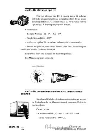 comando manual tripolar 
SENAI - RJ 04partida direta dCeh ave de 
114 4.4.2 – De alavanca tipo HH 
Chave de alavanca tipo HH é o nome que se dá a chaves embutidas em equipamentos de utilização portátil, devido a suas dimensões reduzidas. O acionamento se faz por alavanca ou tecla liga-desliga. É própria para pequenos motores. 
Características: 
– Corrente Nominal (In) – 6A – 10A – 15A 
– Tensão Nominal (Un) – 250V 
– A abertura rápida é feita através da mola do próprio contato móvel. 
– Bornes por parafuso, com cabeça redonda, com fenda ou encaixe para conector de pressão, conforme ilustração. 
Esse tipo de chave só é utilizado em máquinas portáteis. 
Ex.: Máquina de furar, serrar, etc. 
chave HH com tecla 
4.4.3 – De comando manual rotativo com alavanca ou knob 
São chaves blindadas, de acionamento rotativo por alavanca, destinadas a dar partida em motores de máquinas elétricas de média potência. 
Características: 
– Corrente Nominal (In) – 15A – 25A – 30A – 40A 
– Tensão Nominal (Un) – 600VCA  