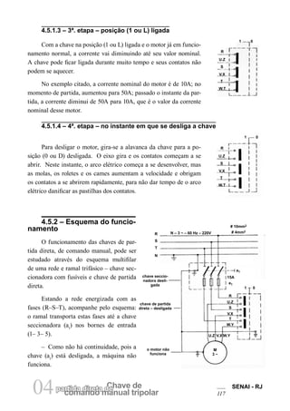 comando manual tripolar 
04partida direta dCeh ave de SENAI - RJ 
117 
4.5.1.3 – 3ª. etapa – posição (1 ou L) ligada 
1 
0 
R 
U.Z 
S 
V.X 
T 
W.T 
R 
U.Z 
S 
V.X 
T 
W.T 
1 
0 
Com a chave na posição (1 ou L) ligada e o motor já em funcionamento normal, a corrente vai diminuindo até seu valor nominal. A chave pode ficar ligada durante muito tempo e seus contatos não podem se aquecer. 
No exemplo citado, a corrente nominal do motor é de 10A; no momento de partida, aumentou para 50A; passado o instante da partida, a corrente diminui de 50A para 10A, que é o valor da corrente nominal desse motor. 
4.5.1.4 – 4ª. etapa – no instante em que se desliga a chave 
Para desligar o motor, gira-se a alavanca da chave para a posição (0 ou D) desligada. O eixo gira e os contatos começam a se abrir. Neste instante, o arco elétrico começa a se desenvolver, mas as molas, os roletes e os cames aumentam a velocidade e obrigam os contatos a se abrirem rapidamente, para não dar tempo de o arco elétrico danificar as pastilhas dos contatos. 
4.5.2 – Esquema do funcionamento 
O funcionamento das chaves de partida direta, de comando manual, pode ser estudado através do esquema multifilar de uma rede e ramal trifásico – chave seccionadora com fusíveis e chave de partida direta. 
Estando a rede energizada com as fases (R–S–T), acompanhe pelo esquema: o ramal transporta estas fases até a chave seccionadora (a1) nos bornes de entrada (1– 3– 5). 
– Como não há continuidade, pois a chave (a1) está desligada, a máquina não funciona. 
# 10mm2 
# 4mm2 
15A 
e1 
M3 ~ 
N – 3 ~ – 60 Hz – 220V 
R 
U.Z 
S 
V.X 
T 
W.Y 
R 
S 
T 
N 
a1 
1 
0 
U.Z 
V.X 
W.Y 
chave seccionadora desligada 
chave de partida direta – desligada 
o motor nãofunciona  