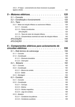 4.6.3 – 3ª etapa – acionamento da chave reversora na posiçãoligada à direita . . . . . . . . . . . . . . . . . . . . . . . . . . . . . . . . 122 
5 – Motores elétricos. . . . . . . . . . . . . . . . . 125 
5.1 – Conceito . . . . . . . . . . . . . . . . . . . . . . . . . 125 
5.2 – Constituição e funcionamento . . . . . . . . . . . . . . 125 
5.3 – Tipos . . . . . . . . . . . . . . . . . . . . . . . . . . . 126 
5.3.1 – Motor de indução trifásico ou assíncrono trifásico . . . . . . . . . . 126 
5.3.1.1 – Conceito. . . . . . . . . . . . . . . . . . . . . . . . . . . . . 126 
5.3.1.2 – Partes constituintes . . . . . . . . . . . . . . . . . . . . . . . 126 
APLICAÇÃO. . . . . . . . . . . . . . . . . . . . . . . . . . . . . 130 
5.3.1.3 – Tipos de motor de indução trifásico. . . . . . . . . . . . . . . 130 
5.3.1.4 – Características nominais do motor de indução trifásico . . . . 140 
APLICAÇÃO . . . . . . . . . . . . . . . . . . . . . . . . . . 144 
APLICAÇÃO . . . . . . . . . . . . . . . . . . . . . . . . . . 148 
6 – Componentes elétricos para acionamento decircuitos elétricos . . . . . . . . . . . . . . . . . . 159 
6.1 – Relé térmico de sobrecarga . . . . . . . . . . . . . . . 159 
6.1.1 – Conceito . . . . . . . . . . . . . . . . . . . . . . . . . . . . . . . 159 
6.1.2 – Constituição . . . . . . . . . . . . . . . . . . . . . . . . . . . . . 159 
6.1.2.1 – Elemento bimetálico . . . . . . . . . . . . . . . . . . . . . . 160 
6.1.2.2 – Interruptor . . . . . . . . . . . . . . . . . . . . . . . . . . . . 160 
6.2 – Botoeira . . . . . . . . . . . . . . . . . . . . . . . . . 162 
6.2.1 – Conceito . . . . . . . . . . . . . . . . . . . . . . . . . . . . . . . 162 
6.2.2 – Constituição . . . . . . . . . . . . . . . . . . . . . . . . . . . . . 162 
6.2.2.1 – Blocos de contato . . . . . . . . . . . . . . . . . . . . . . . . 162 
6.2.2.2 – Botão . . . . . . . . . . . . . . . . . . . . . . . . . . . . . . 163 
6.2.3 – Montagem . . . . . . . . . . . . . . . . . . . . . . . . . . . . . . 164 
6.3 – Contator. . . . . . . . . . . . . . . . . . . . . . . . . . 165 
6.3.1 – Conceito . . . . . . . . . . . . . . . . . . . . . . . . . . . . . . . 165 
6.3.2 – Constituição . . . . . . . . . . . . . . . . . . . . . . . . . . . . . 165 
6.3.2.1 – Carcaça . . . . . . . . . . . . . . . . . . . . . . . . . . . . . 166 
6.3.2.2 – Bobina. . . . . . . . . . . . . . . . . . . . . . . . . . . . . . 166 
6.3.2.3 – Núcleo magnético . . . . . . . . . . . . . . . . . . . . . . . . 166 
6.3.2.4 – Jogo de contatos . . . . . . . . . . . . . . . . . . . . . . . . 166 
6.3.3 – Modelos . . . . . . . . . . . . . . . . . . . . . . . . . . . . . . . 167 
6.3.3.1 – Contatores de potência . . . . . . . . . . . . . . . . . . . . . 167 
6.3.3.2 – Contatores auxiliares . . . . . . . . . . . . . . . . . . . . . . 169  