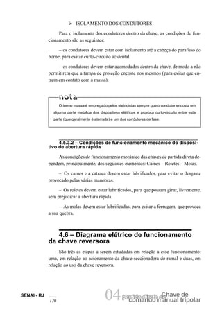 comando manual tripolar 
SENAI - RJ 04partida direta dCeh ave de 
120 Ø ISOLAMENTO DOS CONDUTORES 
Para o isolamento dos condutores dentro da chave, as condições de funcionamento são as seguintes: 
– os condutores devem estar com isolamento até a cabeça do parafuso do borne, para evitar curto-circuito acidental. 
– os condutores devem estar acomodados dentro da chave, de modo a não permitirem que a tampa de proteção encoste nos mesmos (para evitar que entrem em contato com a massa). 
O termo massa é empregado pelos eletricistas sempre que o condutor encosta em alguma parte metálica dos dispositivos elétricos e provoca curto-circuito entre esta parte (que geralmente é aterrada) e um dos condutores de fase. 
4.5.3.2 – Condições de funcionamento mecânico do dispositivo de abertura rápida 
As condições de funcionamento mecânico das chaves de partida direta dependem, principalmente, dos seguintes elementos: Cames – Roletes – Molas. 
– Os cames e a catraca devem estar lubrificados, para evitar o desgaste provocado pelas várias manobras. 
– Os roletes devem estar lubrificados, para que possam girar, livremente, sem prejudicar a abertura rápida. 
– As molas devem estar lubrificadas, para evitar a ferrugem, que provoca a sua quebra. 
4.6 – Diagrama elétrico de funcionamento da chave reversora 
São três as etapas a serem estudadas em relação a esse funcionamento: uma, em relação ao acionamento da chave seccionadora do ramal e duas, em relação ao uso da chave reversora.  