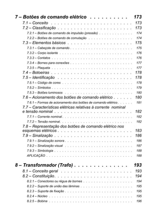 7 – Botões de comando elétrico . . . . . . . . . . 173 
7.1 – Conceito . . . . . . . . . . . . . . . . . . . . . . . . . 173 
7.2 – Classificação . . . . . . . . . . . . . . . . . . . . . . . 173 
7.2.1 – Botões de comando de impulsão (pressão) . . . . . . . . . . . . . 174 
7.2.2 – Botões de comando de comutação . . . . . . . . . . . . . . . . . 174 
7.3 – Elementos básicos . . . . . . . . . . . . . . . . . . . . 175 
7.3.1 – Cabeçote de comando . . . . . . . . . . . . . . . . . . . . . . . . 175 
7.3.2 – Corpo isolante . . . . . . . . . . . . . . . . . . . . . . . . . . . . 176 
7.3.3 – Contatos . . . . . . . . . . . . . . . . . . . . . . . . . . . . . . . 176 
7.3.4 – Bornes para conexões . . . . . . . . . . . . . . . . . . . . . . . . 177 
7.3.5 – Plaqueta . . . . . . . . . . . . . . . . . . . . . . . . . . . . . . . 177 
7.4 – Botoeiras . . . . . . . . . . . . . . . . . . . . . . . . . 178 
7.5 – Identificação . . . . . . . . . . . . . . . . . . . . . . . 178 
7.5.1 – Código de cores . . . . . . . . . . . . . . . . . . . . . . . . . . . 178 
7.5.2 – Símbolos . . . . . . . . . . . . . . . . . . . . . . . . . . . . . . . 179 
7.5.3 – Botões luminosos . . . . . . . . . . . . . . . . . . . . . . . . . . 180 
7.6 – Acionamento dos botões de comando elétrico . . . . . . 180 
7.6.1 – Formas de acionamento dos botões de comando elétrico . . . . . . 181 
7.7 – Características elétricas relativas à corrente nominale tensão nominal . . . . . . . . . . . . . . . . . . . . . . . . 182 
7.7.1 – Corrente nominal . . . . . . . . . . . . . . . . . . . . . . . . . . . 182 
7.7.2 – Tensão nominal. . . . . . . . . . . . . . . . . . . . . . . . . . . . 182 
7.8 – Representação dos botões de comando elétrico nosesquemas elétricos . . . . . . . . . . . . . . . . . . . . . . . 183 
7.9 – Sinalização . . . . . . . . . . . . . . . . . . . . . . . . 186 
7.9.1 – Sinalização sonora . . . . . . . . . . . . . . . . . . . . . . . . . . 186 
7.9.2 – Sinalização visual . . . . . . . . . . . . . . . . . . . . . . . . . . 187 
7.9.3 – Simbologia . . . . . . . . . . . . . . . . . . . . . . . . . . . . . . 188 
APLICAÇÃO . . . . . . . . . . . . . . . . . . . . . . . . . . . . . . . . . 188 
8 – Transformador (Trafo) . . . . . . . . . . . . . . 193 
8.1 – Conceito geral . . . . . . . . . . . . . . . . . . . . . . 193 
8.2 – Constituição. . . . . . . . . . . . . . . . . . . . . . . . 194 
8.2.1 – Conectores ou régua de bornes . . . . . . . . . . . . . . . . . . . 194 
8.2.2 – Suporte de união das lâminas . . . . . . . . . . . . . . . . . . . . 195 
8.2.3 – Suporte de fixação . . . . . . . . . . . . . . . . . . . . . . . . . . 195 
8.2.4 – Núcleo . . . . . . . . . . . . . . . . . . . . . . . . . . . . . . . . 195 
8.2.5 – Bobina . . . . . . . . . . . . . . . . . . . . . . . . . . . . . . . . 196  