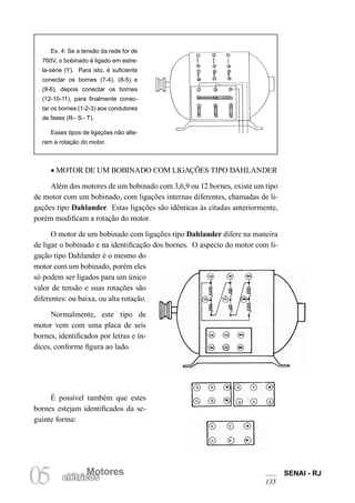 Motores SENAI - RJ 
135 05 elétricMosotores 
• MOTOR DE UM BOBINADO COM LIGAÇÕES TIPO DAHLANDER 
Além dos motores de um bobinado com 3,6,9 ou 12 bornes, existe um tipo de motor com um bobinado, com ligações internas diferentes, chamadas de ligações tipo Dahlander. Estas ligações são idênticas às citadas anteriormente, porém modificam a rotação do motor. 
O motor de um bobinado com ligações tipo Dahlander difere na maneira de ligar o bobinado e na identificação dos bornes. O aspecto do motor com ligação tipo Dahlander é o mesmo do motor com um bobinado, porém eles só podem ser ligados para um único valor de tensão e suas rotações são diferentes: ou baixa, ou alta rotação. 
Normalmente, este tipo de motor vem com uma placa de seis bornes, identificados por letras e índices, conforme figura ao lado. 
É possível também que estes bornes estejam identificados da seguinte forma: 
Ex. 4: Se a tensão da rede for de 760V, o bobinado é ligado em estrela- série (Y). Para isto, é suficiente conectar os bornes (7-4), (8-5) e(9-6), depois conectar os bornes (12-10-11), para finalmente conectar os bornes (1-2-3) aos condutores de fases (R– S– T). 
Esses tipos de ligações não alteram a rotação do motor.  