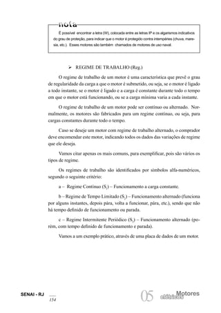SENAI - RJ 
154 
05 elétricMosotores elétricos É possível encontrar a letra (W), colocada entre as letras IP e os algarismos indicativos do grau de proteção, para indicar que o motor é protegido contra intempéries (chuva, maresia, etc.). Esses motores são também chamados de motores de uso naval. 
Ø REGIME DE TRABALHO (Reg.) 
O regime de trabalho de um motor é uma característica que prevê o grau de regularidade da carga a que o motor é submetido, ou seja, se o motor é ligado a todo instante, se o motor é ligado e a carga é constante durante todo o tempo em que o motor está funcionando, ou se a carga mínima varia a cada instante. 
O regime de trabalho de um motor pode ser contínuo ou alternado. Normalmente, os motores são fabricados para um regime contínuo, ou seja, para cargas constantes durante todo o tempo. 
Caso se deseje um motor com regime de trabalho alternado, o comprador deve encomendar este motor, indicando todos os dados das variações de regime que ele deseja. 
Vamos citar apenas os mais comuns, para exemplificar, pois são vários os tipos de regime. 
Os regimes de trabalho são identificados por símbolos alfa-numéricos, segundo o seguinte critério: 
a – Regime Contínuo (S1) – Funcionamento a carga constante. 
b – Regime de Tempo Limitado (S2) – Funcionamento alternado (funciona por alguns instantes, depois pára, volta a funcionar, pára, etc.), sendo que não há tempo definido de funcionamento ou parada. 
c – Regime Intermitente Periódico (S3) – Funcionamento alternado (porém, com tempo definido de funcionamento e parada). 
Vamos a um exemplo prático, através de uma placa de dados de um motor.  