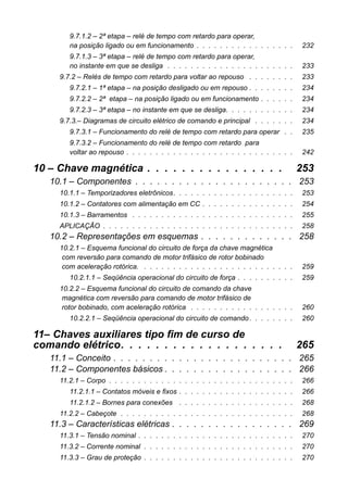 9.7.1.2 – 2ª etapa – relé de tempo com retardo para operar, na posição ligado ou em funcionamento . . . . . . . . . . . . . . . . . 232 
9.7.1.3 – 3ª etapa – relé de tempo com retardo para operar, no instante em que se desliga . . . . . . . . . . . . . . . . . . . . . . 233 
9.7.2 – Relés de tempo com retardo para voltar ao repouso . . . . . . . . 233 
9.7.2.1 – 1ª etapa – na posição desligado ou em repouso . . . . . . . . 234 
9.7.2.2 – 2ª etapa – na posição ligado ou em funcionamento . . . . . . 234 
9.7.2.3 – 3ª etapa – no instante em que se desliga. . . . . . . . . . . . 234 
9.7.3.– Diagramas de circuito elétrico de comando e principal . . . . . . . 234 
9.7.3.1 – Funcionamento do relé de tempo com retardo para operar . . 235 
9.7.3.2 – Funcionamento do relé de tempo com retardo paravoltar ao repouso . . . . . . . . . . . . . . . . . . . . . . . . . . . . . 242 
10 – Chave magnética . . . . . . . . . . . . . . . . 253 
10.1 – Componentes . . . . . . . . . . . . . . . . . . . . . . 253 
10.1.1 – Temporizadores eletrônicos. . . . . . . . . . . . . . . . . . . . . 253 
10.1.2 – Contatores com alimentação em CC . . . . . . . . . . . . . . . . 254 
10.1.3 – Barramentos . . . . . . . . . . . . . . . . . . . . . . . . . . . . 255 
APLICAÇÃO . . . . . . . . . . . . . . . . . . . . . . . . . . . . . . . . . 258 
10.2 – Representações em esquemas . . . . . . . . . . . . . 258 
10.2.1 – Esquema funcional do circuito de força da chave magnéticacom reversão para comando de motor trifásico de rotor bobinadocom aceleração rotórica. . . . . . . . . . . . . . . . . . . . . . . . . . . 259 
10.2.1.1 – Seqüência operacional do circuito de força . . . . . . . . . . 259 
10.2.2 – Esquema funcional do circuito de comando da chavemagnética com reversão para comando de motor trifásico derotor bobinado, com aceleração rotórica . . . . . . . . . . . . . . . . . . 260 
10.2.2.1 – Seqüência operacional do circuito de comando . . . . . . . . 260 
11– Chaves auxiliares tipo fim de curso decomando elétrico. . . . . . . . . . . . . . . . . . . 265 
11.1 – Conceito . . . . . . . . . . . . . . . . . . . . . . . . . 265 
11.2 – Componentes básicos . . . . . . . . . . . . . . . . . . 266 
11.2.1 – Corpo . . . . . . . . . . . . . . . . . . . . . . . . . . . . . . . . 266 
11.2.1.1 – Contatos móveis e fixos . . . . . . . . . . . . . . . . . . . . 266 
11.2.1.2 – Bornes para conexões . . . . . . . . . . . . . . . . . . . . 268 
11.2.2 – Cabeçote . . . . . . . . . . . . . . . . . . . . . . . . . . . . . . 268 
11.3 – Características elétricas . . . . . . . . . . . . . . . . . 269 
11.3.1 – Tensão nominal . . . . . . . . . . . . . . . . . . . . . . . . . . . 270 
11.3.2 – Corrente nominal . . . . . . . . . . . . . . . . . . . . . . . . . . 270 
11.3.3 – Grau de proteção . . . . . . . . . . . . . . . . . . . . . . . . . . 270  