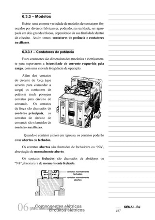 parCao amciponoanmenetnetso edleétricos circuitos elétricos 06 SENAI - RJ 
167 
6.3.3 – Modelos 
Existe uma enorme variedade de modelos de contatores fornecidos por diversos fabricantes, podendo, na realidade, ser agrupada em dois grandes blocos, dependendo da sua finalidade dentro do circuito. Assim temos: contatores de potência e contatores auxiliares. 
Além dos contatos do circuito de força (que servem para comandar a carga) os contatores de potência ainda possuem contatos para circuito de comando. Os contatos de força são chamados de contatos principais; os contatos do circuito de comando são chamados de contatos auxiliares. 
Quando o contator estiver em repouso, os contatos poderão estar abertos ou fechados. 
Os contatos abertos são chamados de fechadores ou “NA”, abreviação de normalmente aberto. 
Os contatos fechados são chamados de abridores ou “NF”,abreviatura de normalmente fechado. 
6.3.3.1 – Contatores de potência 
Estes contatores são dimensionados mecânica e eletricamente para suportarem a intensidade de corrente requerida pela carga, com uma elevada freqüência de operação. 
contatos normalmente fechados 
contatos normalmente abertos  