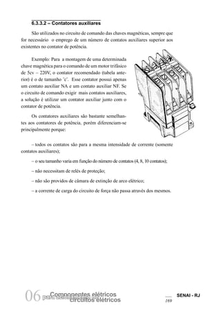parCao amciponoanmenetnetso edleétricos circuitos elétricos 06 SENAI - RJ 
169 
6.3.3.2 – Contatores auxiliares 
São utilizados no circuito de comando das chaves magnéticas, sempre que for necessário o emprego de um número de contatos auxiliares superior aos existentes no contator de potência. 
Exemplo: Para a montagem de uma determinada chave magnética para o comando de um motor trifásico de 5cv – 220V, o contator recomendado (tabela anterior) é o de tamanho ¨c¨. Esse contator possui apenas um contato auxiliar NA e um contato auxiliar NF. Se o circuito de comando exigir mais contatos auxiliares, a solução é utilizar um contator auxiliar junto com o contator de potência. 
Os contatores auxiliares são bastante semelhantes aos contatores de potência, porém diferenciam-se principalmente porque: 
– todos os contatos são para a mesma intensidade de corrente (somente contatos auxiliares); 
– o seu tamanho varia em função do número de contatos (4, 8, 10 contatos); 
– não necessitam de relés de proteção; 
– não são providos de câmara de extinção de arco elétrico; 
– a corrente de carga do circuito de força não passa através dos mesmos.  