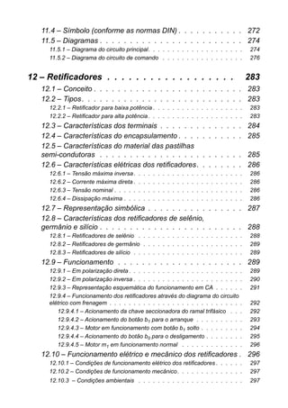 11.4 – Símbolo (conforme as normas DIN) . . . . . . . . . . . 272 
11.5 – Diagramas . . . . . . . . . . . . . . . . . . . . . . . . 274 
11.5.1 – Diagrama do circuito principal. . . . . . . . . . . . . . . . . . . . 274 
11.5.2 – Diagrama do circuito de comando . . . . . . . . . . . . . . . . . 276 
12 – Retificadores . . . . . . . . . . . . . . . . . . 283 
12.1 – Conceito . . . . . . . . . . . . . . . . . . . . . . . . . 283 
12.2 – Tipos . . . . . . . . . . . . . . . . . . . . . . . . . . . 283 
12.2.1 – Retificador para baixa potência . . . . . . . . . . . . . . . . . . . 283 
12.2.2 – Retificador para alta potência . . . . . . . . . . . . . . . . . . . . 283 
12.3 – Características dos terminais . . . . . . . . . . . . . . 284 
12.4 – Características do encapsulamento . . . . . . . . . . . 285 
12.5 – Características do material das pastilhassemi-condutoras . . . . . . . . . . . . . . . . . . . . . . . . 285 
12.6 – Características elétricas dos retificadores. . . . . . . . 286 
12.6.1 – Tensão máxima inversa . . . . . . . . . . . . . . . . . . . . . . . 286 
12.6.2 – Corrente máxima direta . . . . . . . . . . . . . . . . . . . . . . . 286 
12.6.3 – Tensão nominal . . . . . . . . . . . . . . . . . . . . . . . . . . . 286 
12.6.4 – Dissipação máxima . . . . . . . . . . . . . . . . . . . . . . . . . 286 
12.7 – Representação simbólica . . . . . . . . . . . . . . . . 287 
12.8 – Características dos retificadores de selênio, germânio e silício . . . . . . . . . . . . . . . . . . . . . . . . 288 
12.8.1 – Retificadores de selênio . . . . . . . . . . . . . . . . . . . . . . 288 
12.8.2 – Retificadores de germânio . . . . . . . . . . . . . . . . . . . . . 289 
12.8.3 – Retificadores de silício . . . . . . . . . . . . . . . . . . . . . . . 289 
12.9 – Funcionamento . . . . . . . . . . . . . . . . . . . . . 289 
12.9.1 – Em polarização direta . . . . . . . . . . . . . . . . . . . . . . . . 289 
12.9.2 – Em polarização inversa . . . . . . . . . . . . . . . . . . . . . . . 290 
12.9.3 – Representação esquemática do funcionamento em CA . . . . . . 291 
12.9.4 – Funcionamento dos retificadores através do diagrama do circuitoelétrico com frenagem . . . . . . . . . . . . . . . . . . . . . . . . . . . . 292 
12.9.4.1 – Acionamento da chave seccionadora do ramal trifásico . . . 292 
12.9.4.2 – Acionamento do botão b1 para o arranque . . . . . . . . . . 293 
12.9.4.3 – Motor em funcionamento com botão b1 solto . . . . . . . . . 294 
12.9.4.4 – Acionamento do botão b0 para o desligamento . . . . . . . . 295 
12.9.4.5 – Motor m1 em funcionamento normal . . . . . . . . . . . . . 296 
12.10 – Funcionamento elétrico e mecânico dos retificadores . 296 
12.10.1 – Condições de funcionamento elétrico dos retificadores . . . . . . 297 
12.10.2 – Condições de funcionamento mecânico. . . . . . . . . . . . . . 297 
12.10.3 – Condições ambientais . . . . . . . . . . . . . . . . . . . . . . 297  