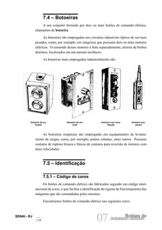 SENAI - RJ 
178 07 comandBoo etlõéetrsic doe 7.4 – Botoeiras 
A um conjunto formado por dois ou mais botões de comando elétrico, chamamos de botoeira. 
As botoeiras são empregadas nos circuitos industriais típicos de serviços pesados, como, por exemplo, em máquinas que possuam dois ou mais motores elétricos. O comando desses motores é feito separadamente, através de botões distintos, localizados em um mesmo invólucro. 
As botoeiras mais empregadas industrialmente são: 
botoeira de sobrepor 
botoeira de embutir 
botoeira com sinalização 
botoeira suspensa 
As botoeiras suspensas são empregadas em equipamentos de levantamento de cargas, como, por exemplo, pontes rolantes, entre outros. Possuem contatos de ruptura brusca e blocos de contatos para reversão de motores com duas velocidades. 
7.5 – Identificação 
7.5.1 – Código de cores 
Os botões de comando elétrico são fabricados segundo um código internacional de cores, o que facilita a identificação do regime de funcionamento das máquinas que são comandadas pelos mesmos. 
Encontramos botões de comando elétrico nas seguintes cores:  