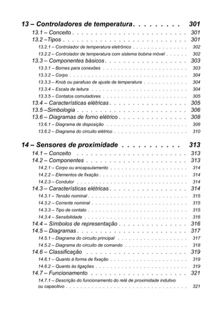 13 – Controladores de temperatura. . . . . . . . . 301 
13.1 – Conceito . . . . . . . . . . . . . . . . . . . . . . . . . 301 
13.2 –Tipos . . . . . . . . . . . . . . . . . . . . . . . . . . . 301 
13.2.1 – Controlador de temperatura eletrônico . . . . . . . . . . . . . . . 302 
13.2.2 – Controlador de temperatura com sistema bobina móvel . . . . . . 302 
13.3 – Componentes básicos . . . . . . . . . . . . . . . . . . 303 
13.3.1 – Bornes para conexões . . . . . . . . . . . . . . . . . . . . . . . 303 
13.3.2 – Corpo . . . . . . . . . . . . . . . . . . . . . . . . . . . . . . . . 304 
13.3.3 – Knob ou parafuso de ajuste de temperatura . . . . . . . . . . . . 304 
13.3.4 – Escala de leitura . . . . . . . . . . . . . . . . . . . . . . . . . . 304 
13.3.5 – Contatos comutadores . . . . . . . . . . . . . . . . . . . . . . . 305 
13.4 – Características elétricas . . . . . . . . . . . . . . . . . 305 
13.5 –Simbologia . . . . . . . . . . . . . . . . . . . . . . . . 306 
13.6 – Diagramas de forno elétrico . . . . . . . . . . . . . . . 308 
13.6.1 – Diagrama de disposição . . . . . . . . . . . . . . . . . . . . . . 308 
13.6.2 – Diagrama do circuito elétrico . . . . . . . . . . . . . . . . . . . . 310 
14 – Sensores de proximidade . . . . . . . . . . . 313 
14.1 – Conceito . . . . . . . . . . . . . . . . . . . . . . . . 313 
14.2 – Componentes . . . . . . . . . . . . . . . . . . . . . . 313 
14.2.1 – Corpo ou encapsulamento . . . . . . . . . . . . . . . . . . . . . 314 
14.2.2 – Elementos de fixação . . . . . . . . . . . . . . . . . . . . . . . . 314 
14.2.3 – Condutor . . . . . . . . . . . . . . . . . . . . . . . . . . . . . . 314 
14.3 – Características elétricas . . . . . . . . . . . . . . . . . 314 
14.3.1 – Tensão nominal . . . . . . . . . . . . . . . . . . . . . . . . . . . 315 
14.3.2 – Corrente nominal . . . . . . . . . . . . . . . . . . . . . . . . . . 315 
14.3.3 – Tipo de contato . . . . . . . . . . . . . . . . . . . . . . . . . . . 315 
14.3.4 – Sensibilidade . . . . . . . . . . . . . . . . . . . . . . . . . . . . 316 
14.4 – Símbolos de representação . . . . . . . . . . . . . . . 316 
14.5 – Diagramas . . . . . . . . . . . . . . . . . . . . . . . . 317 
14.5.1 – Diagrama do circuito principal . . . . . . . . . . . . . . . . . . . 317 
14.5.2 – Diagrama do circuito de comando . . . . . . . . . . . . . . . . . 318 
14.6 – Classificação . . . . . . . . . . . . . . . . . . . . . . 319 
14.6.1 – Quanto à forma de fixação . . . . . . . . . . . . . . . . . . . . . 319 
14.6.2 – Quanto às ligações . . . . . . . . . . . . . . . . . . . . . . . . . 319 
14.7 – Funcionamento . . . . . . . . . . . . . . . . . . . . . 321 
14.7.1 – Descrição do funcionamento do relé de proximidade indutivoou capacitivo . . . . . . . . . . . . . . . . . . . . . . . . . . . . . . . . . 321  