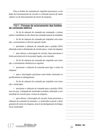 SENAI - RJ 
181 07 comandBoo etlõéetrsic doe 
Para os botões de comando por impulsão (pressores), a condição de funcionamento do circuito é verificada através de sinalizadores ou do funcionamento do motor da máquina. 
7.6.1 – Formas de acionamento dos botões de comando elétrico 
– Se for de cabeçote de comando por comutação, o acionamento é semelhante ao das chaves de comando manual, já estudadas. 
– Se for de cabeçote de comando por impulsão com retenção, o acionamento se fará do seguinte modo: 
• pressionar o cabeçote de comando para a posição LIGA, efetuando assim a alimentação do circuito para o motor da máquina. 
• para efetuar a interrupção do circuito, basta pressionar o botão para destravá-lo da posição ligada, com retenção. 
– Se for de cabeçote de comando por impulsão sem retenção, o acionamento obedecerá ao seguinte: 
• pressionar o cabeçote de comando para ligar o motor da máquina. 
• para a interrupção, pressionar outro botão, destinado especificamente ao desligamento. 
– Se for de cabeçote de comando por impulsão com retenção e sinalizador: 
• pressionar o cabeçote de comando para a posição LIGA, caso em que a lâmpada do sinalizador acenderá, indicando a continuidade do circuito para o motor da máquina. 
• para efetuar a interrupção do circuito, basta pressionar o cabeçote de comando da retenção e o sinalizador acusará o desligamento do motor da máquina, através do desligamento da lâmpada do sinalizador.  