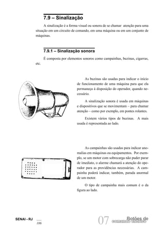 SENAI - RJ 
186 07 comandBoo etlõéetrsic doe 7.9 – Sinalização 
A sinalização é a forma visual ou sonora de se chamar atenção para uma situação em um circuito de comando, em uma máquina ou em um conjunto de máquinas. 
7.9.1 – Sinalização sonora 
É composta por elementos sonoros como campainhas, buzinas, cigarras, etc. 
As buzinas são usadas para indicar o início de funcionamento de uma máquina para que ela permaneça à disposição do operador, quando necessário. 
A sinalização sonora é usada em máquinas e dispositivos que se movimentam – para chamar atenção – como por exemplo, em pontes rolantes. 
Existem vários tipos de buzinas. A mais usada é representada ao lado. 
As campainhas são usadas para indicar ano- malias em máquinas ou equipamentos. Por exemplo, se um motor com sobrecarga não puder parar de imediato, o alarme chamará a atenção do operador para as providências necessárias. A campainha poderá indicar, também, parada anormal de um motor. 
O tipo de campainha mais comum é o da figura ao lado.  