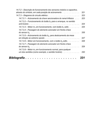 14.7.2 – Descrição do funcionamento dos sensores indutivo e capacitivo, através do símbolo, em cada posição de acionamento . . . . . . . . . . . 321 
14.7.3 – Diagrama do circuito elétrico . . . . . . . . . . . . . . . . . . . . 323 
14.7.3.1 – Acionamento da chave seccionadora do ramal trifásico . . . 323 
14.7.3.2 – Funcionamento do botão b1 para o arranque, no sentidoanti-horário . . . . . . . . . . . . . . . . . . . . . . . . . . . . . . . . 324 
14.7.3.3 – Motor m1 em funcionamento, com botão b1 solto . . . . . . . 325 
14.7.3.4 – Passagem do elemento acionador em frente à facedo sensor b3 . . . . . . . . . . . . . . . . . . . . . . . . . . . . . . . 326 
14.7.3.5 – Acionamento do botão b2, para deslocamento da mesaem direção ao extremo oposto . . . . . . . . . . . . . . . . . . . . . . 327 
14.7.3.6 – Motor em funcionamento, com o botão b2 solto . . . . . . . . 328 
14.7.3.7 – Passagem do elemento acionador em frente à facedo sensor b4 . . . . . . . . . . . . . . . . . . . . . . . . . . . . . . . 329 
14.7.3.8 – Motor m1 em funcionamento normal, para qualquerum dos sentidos (como exemplo, o sentido horário) . . . . . . . . . . . 330 
Bibliografia . . . . . . . . . . . . . . . . . . . . . . 331  