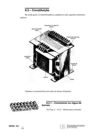 Transformador 
08 (ou trafo) SENAI - RJ 
194 8.2 – Constituição 
De modo geral, os transformadores compõem-se dos seguintes elementos básicos: 
conectores ou régua de bornes 
suporte de união das lâminas 
suporte de fixação 
núcleo 
bobina 
carretel ou molde 
placa de identificação 
Vejamos as características de cada um desses elementos. 
8.2.1 – Conectores ou régua de bornes 
Ver Cap. 4 – 4.2.2 – Bornes para conexões  