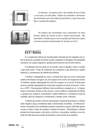 SENAI - RJ 08 (Torua ntrsaffoor)mador 196 ou trafo) As lâminas , em alguns casos, são isoladas de um só lado e, em outros, nos dois lados. Podem ser montadas e desmontadas facilmente, pois são unidas por parafusos, o que torna mais fácil a retirada das bobinas. 
Os núcleos são encontrados mais comumente em duas formas: núcleo de coluna ou anel e núcleo encouraçado. São laminados e isolados para evitar as perdas por histerese e pelas correntes parasitas denominadas de “perdas no ferro”. 
8.2.5 – Bobina 
É o componente elétrico do transformador, formado por fio magnético de cobre ou alumínio, enrolado em forma circular, quadrada ou retangular. Sua finalidade é produzir um campo magnético, quando percorrida por uma corrente elétrica. 
O isolamento dos fios pode ser de esmalte, seda ou algodão, sendo o esmalte o tipo mais usado. O tipo de isolamento nos condutores é que determina a rigidez dielétrica e a temperatura de trabalho das bobinas. 
A bobina é impregnada de verniz, existindo dois tipos de verniz comumente usados com relação à secagem: um, de secagem ao ar e outro, de secagem em estufa. As bobinas, quando impregnadas de verniz de secagem ao ar, levam 18 horas para secarem; quando impregnadas de verniz para secagem em estufa, levam de 1 a 6 horas, a 120ºC. Para pequenas bobinas é mais econômica a secagem ao ar. A impregnação é necessária, devido ao fato de que o verniz melhora o isolamento da bobina e, quando seca, endurece, aumentando a rigidez dielétrica e a resistência à ação da umidade, além de compactar o enrolamento, evitando, assim, vibrações. 
A bobina que recebe a linha de alimentação é chamada de primária e a bobina onde é ligada a carga, considerada saída, é denominada secundária. As bobinas primária e secundária são semelhantes na parte construtiva em geral, diferindo apenas no que se refere à seção do condutor e número de espiras. Normalmente, a bobina primária tem duas pontas: a do início e a do fim e a secundária, também, em se tratando de trafo para única tensão do primário e única tensão do secundário.  