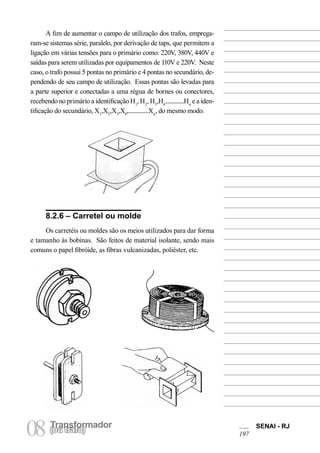 Transformador 
08 (Torua ntrsaffoor)mador SENAI - RJ 
197 
A fim de aumentar o campo de utilização dos trafos, empregaram- se sistemas série, paralelo, por derivação de taps, que permitem a ligação em várias tensões para o primário como: 220V, 380V, 440V e saídas para serem utilizadas por equipamentos de 110V e 220V. Neste caso, o trafo possui 5 pontas no primário e 4 pontas no secundário, dependendo de seu campo de utilização. Essas pontas são levadas para a parte superior e conectadas a uma régua de bornes ou conectores, recebendo no primário a identificação H1, H2, H3,H4..............Hn e a identificação do secundário, X1,X2,X3,X4,...............Xn, do mesmo modo. 
8.2.6 – Carretel ou molde 
Os carretéis ou moldes são os meios utilizados para dar forma e tamanho às bobinas. São feitos de material isolante, sendo mais comuns o papel fibróide, as fibras vulcanizadas, poliéster, etc.  