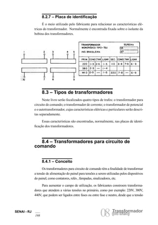SENAI - RJ 08 (Torua ntrsaffoor)mador 198 ou trafo) 8.2.7 – Placa de identificação 
É o meio utilizado pelo fabricante para relacionar as características elétricas do transformador. Normalmente é encontrada fixada sobre o isolante da bobina dos transformadores. 
8.3 – Tipos de transformadores 
Neste livro serão focalizados quatro tipos de trafos: o transformador para circuito de comando; o transformador de corrente; o transformador de potencial e o autotransformador, cujas características elétricas e particulares serão descritas separadamente. 
Essas características são encontradas, normalmente, nas placas de identificação dos transformadores. 
8.4 – Transformadores para circuito de comando 
8.4.1 – Conceito 
Os transformadores para circuito de comando têm a finalidade de transformar a tensão de alimentação do painel para tensões a serem utilizadas pelos dispositivos do painel, como contatores, relés , lâmpadas, sinalizadores, etc. 
Para aumentar o campo de utilização, os fabricantes constroem transformadores que atendem a várias tensões no primário, como por exemplo: 220V, 380V, 440V, que podem ser ligados entre fases ou entre fase e neutro, desde que a tensão  
