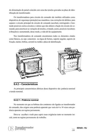 Transformador 
08 (Torua ntrsaffoor)mador SENAI - RJ 
199 
de alimentação do painel coincida com uma das tensões gravadas na placa de identificação do transformador . 
Os transformadores para circuito de comando são também utilizados como dispositivos de segurança (proteção) nas manobras e nas correções de defeitos; para separar o circuito principal do circuito de comando (auxiliar), restringindo e limitando possíveis curtos-circuitos a valores que não afetem a fiação do circuito de comando; para amortecer as variações de tensões, evitando, assim, possíveis ricochetes (vibrações) e aumentando, desse modo, a vida útil do equipamento. 
Nos transformadores de comando encontramos todos os elementos citados como básicos, ou seja: conectores ou régua de bornes, suporte angular, suporte de fixação, núcleo, bobina, carretel ou molde e placa de identificação. 
8.4.2 – Características 
As principais características elétricas desse dispositivo são: potência nominal e tensão nominal. 
8.4.2.1 – Potência nominal 
No momento em que as bobinas dos contatores são ligadas ao transformador de comando, elas exigem uma potência aparente que varia de 6 a 14 vezes esta potência aparente em regime permanente. 
Deve-se escolher o trafo para suprir essas exigências tanto no momento inicial, como no regime permanente de trabalho.  