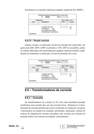 SENAI - RJ 08 (Torua ntrsaffoor)mador 200 ou trafo) TRANSFORMADOR MONOFÁSICO TIPO WO2 
Nº 16032 FREQ. HZ 
PRIMÁRIO SEC.TERM. 3 A 6 
VOLT. TERMINAIS VOLT LIGAR 
440 220 
380 110 
CLASSE DE ISOL. KV 
POTÊNCIA 150 VA 
ELEVAÇÃO DA TEMP. 
EM SERVIÇO CONTÍNUO 
IND.BRAS. 
TRANSFORMADOR MONOFÁSICO TIPO WO2 
Nº 16032 FREQ. HZ 
PRIMÁRIO SEC.TERM. 3 A 6 
VOLT. TERMINAIS VOLT LIGAR 
CLASSE DE ISOL. KV 
POTÊNCIA 150 VA 
ELEVAÇÃO DA TEMP. 
EM SERVIÇO CONTÍNUO 
IND.BRAS. 
8.4.2.2 – Tensão nominal 
Quanto à tensão, os trafos para circuito de comando são construídos, em geral, para 220V, 380V e 440V no primário e 110V, 220V no secundário, sendo, no entanto, fabricados sob encomenda para qualquer tensão de entrada e saída. Quanto ao isolamento, os trafos para circuito de comando são a seco. 
8.5 – Transformadores de corrente 
8.5.1 – Conceito 
Os transformadores de corrente ou TCs têm como finalidade principal transformar uma corrente alta, em uma corrente baixa. Destinam-se à transformação da corrente primária que estiver circulando em condutores circulares e barramentos em quadros de comando, distribuição, sinalização, controle de motores de máquinas,em corrente secundária, que circulará nos sistemas de proteção (relés) e nos sistemas de medição (instrumentos). 
Encontram-se, no mercado, trafos para comando, variando de 20 a 1000VA.  