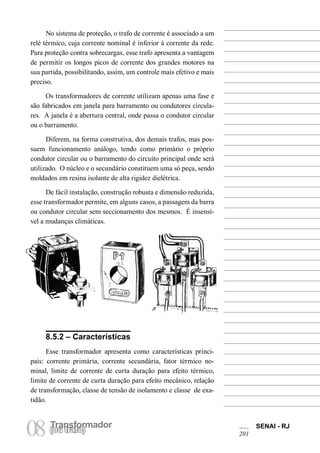Transformador 
08 (Torua ntrsaffoor)mador SENAI - RJ 
201 
No sistema de proteção, o trafo de corrente é associado a um relé térmico, cuja corrente nominal é inferior à corrente da rede. Para proteção contra sobrecargas, esse trafo apresenta a vantagem de permitir os longos picos de corrente dos grandes motores na sua partida, possibilitando, assim, um controle mais efetivo e mais preciso. 
Os transformadores de corrente utilizam apenas uma fase e são fabricados em janela para barramento ou condutores circulares. A janela é a abertura central, onde passa o condutor circular ou o barramento. 
Diferem, na forma construtiva, dos demais trafos, mas possuem funcionamento análogo, tendo como primário o próprio condutor circular ou o barramento do circuito principal onde será utilizado. O núcleo e o secundário constituem uma só peça, sendo moldados em resina isolante de alta rigidez dielétrica. 
De fácil instalação, construção robusta e dimensão reduzida, esse transformador permite, em alguns casos, a passagem da barra ou condutor circular sem seccionamento dos mesmos. É insensível a mudanças climáticas. 
8.5.2 – Características 
Esse transformador apresenta como características principais: corrente primária, corrente secundária, fator térmico nominal, limite de corrente de curta duração para efeito térmico, limite de corrente de curta duração para efeito mecânico, relação de transformação, classe de tensão de isolamento e classe de exatidão.  