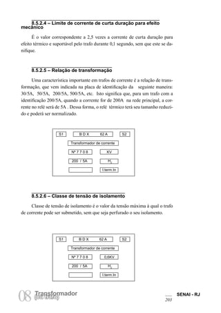 Transformador 
08 (Torua ntrsaffoor)mador SENAI - RJ 
203 
8.5.2.4 – Limite de corrente de curta duração para efeito mecânico 
É o valor correspondente a 2,5 vezes a corrente de curta duração para efeito térmico e suportável pelo trafo durante 0,1 segundo, sem que este se danifique. 
8.5.2.5 – Relação de transformação 
Uma característica importante em trafos de corrente é a relação de transformação, que vem indicada na placa de identificação da seguinte maneira: 30/5A, 50/5A, 200/5A, 500/5A, etc. Isto significa que, para um trafo com a identificação 200/5A, quando a corrente for de 200A na rede principal, a corrente no relé será de 5A . Dessa forma, o relé térmico terá seu tamanho reduzido e poderá ser normalizado. 
8.5.2.6 – Classe de tensão de isolamento 
Classe de tensão de isolamento é o valor da tensão máxima à qual o trafo de corrente pode ser submetido, sem que seja perfurado o seu isolamento. 
S1 B D X 62 A S2 
Transformador de corrente 
Nº 7 7 0 8 KV 
200 / 5A HZ 
I.term.In 
S1 B D X 62 A S2 
Transformador de corrente 
Nº 7 7 0 8 0,6KV 
200 / 5A HZ 
I.term.In  