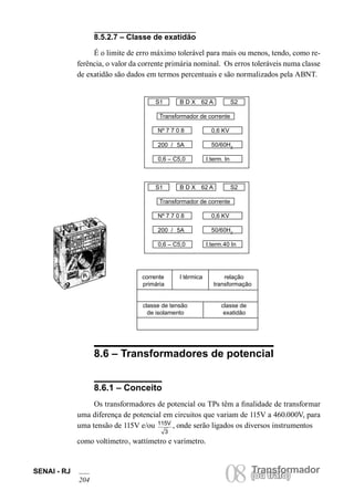 SENAI - RJ 08 (Torua ntrsaffoor)mador 204 ou trafo) 8.5.2.7 – Classe de exatidão 
É o limite de erro máximo tolerável para mais ou menos, tendo, como referência, o valor da corrente primária nominal. Os erros toleráveis numa classe de exatidão são dados em termos percentuais e são normalizados pela ABNT. 
S1 B D X 62 A S2 
Transformador de corrente 
Nº 7 7 0 8 0,6 KV 
200 / 5A 50/60HZ 
0,6 – C5,0 I.term.40 In 
corrente I térmica relação 
primária transformação 
classe de tensão classe de 
de isolamento exatidão 
8.6 – Transformadores de potencial 
8.6.1 – Conceito 
Os transformadores de potencial ou TPs têm a finalidade de transformar uma diferença de potencial em circuitos que variam de 115V a 460.000V, para uma tensão de 115V e/ou 115V3, onde serão ligados os diversos instrumentos 
como voltímetro, wattímetro e varímetro. 
S1 B D X 62 A S2 
Transformador de corrente 
Nº 7 7 0 8 0,6 KV 
200 / 5A 50/60HZ 
0,6 – C5,0 I.term. In  