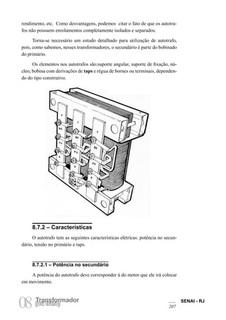 Transformador 
08 (Torua ntrsaffoor)mador SENAI - RJ 
207 
rendimento, etc. Como desvantagens, podemos citar o fato de que os autotrafos não possuem enrolamentos completamente isolados e separados. 
Torna-se necessário um estudo detalhado para utilização de autotrafo, pois, como sabemos, nesses transformadores, o secundário é parte do bobinado do primário. 
Os elementos nos autotrafos são:suporte angular, suporte de fixação, núcleo, bobina com derivações de taps e régua de bornes ou terminais, dependendo do tipo construtivo. 
8.7.2 – Características 
O autotrafo tem as seguintes características elétricas: potência no secundário, tensão no primário e taps. 
8.7.2.1 – Potência no secundário 
A potência do autotrafo deve corresponder à do motor que ele irá colocar em movimento.  