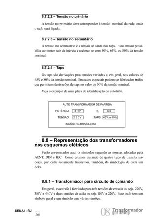 SENAI - RJ 08 (Torua ntrsaffoor)mador 208 ou trafo) 8.7.2.2 – Tensão no primário 
A tensão no primário deve corresponder à tensão nominal da rede, onde o trafo será ligado. 
AUTO TRANSFORMADOR DE PARTIDA 
POTÊNCIA 3 H P HZ 6 0 
TENSÃO 2 2 0 V TAPS 65% e 80% 
INDÚSTRIA BRASILEIRA 
8.8 – Representação dos transformadores nos esquemas elétricos 
Serão apresentados aqui os símbolos segundo as normas adotadas pela ABNT, DIN e IEC. Como estamos tratando de quatro tipos de transformadores, particularizadamente trataremos, também, da simbologia de cada um deles. 
8.8.1 – Transformador para circuito de comando 
Em geral, esse trafo é fabricado para três tensões de entrada ou seja, 220V, 380V e 440V e duas tensões de saída ou seja 110V e 220V. Esse trafo tem um símbolo geral e um símbolo para várias tensões. 
8.7.2.3 – Tensão no secundário 
A tensão no secundário é a tensão de saída nos taps. Essa tensão possibilita ao motor sair da inércia e acelerar-se com 50%, 65%, ou 80% da tensão nominal. 
8.7.2.4 – Taps 
Os taps são derivações para tensões variadas e, em geral, nos valores de 65% e 80% da tensão nominal. Em casos especiais podem ser fabricados trafos que permitem derivações de taps no valor de 50% da tensão nominal. 
Veja o exemplo de uma placa de identificação do autotrafo.  