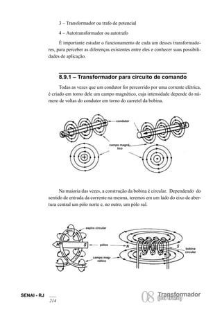 SENAI - RJ 08 (Torua ntrsaffoor)mador 214 ou trafo) 3 – Transformador ou trafo de potencial 
4 – Autotransformador ou autotrafo 
É importante estudar o funcionamento de cada um desses transformadores, para perceber as diferenças existentes entre eles e conhecer suas possibilidades de aplicação. 
8.9.1 – Transformador para circuito de comando 
Todas as vezes que um condutor for percorrido por uma corrente elétrica, é criado em torno dele um campo magnético, cuja intensidade depende do número de voltas do condutor em torno do carretel da bobina. 
condutor 
campo magnético 
Na maioria das vezes, a construção da bobina é circular. Dependendo do sentido de entrada da corrente na mesma, teremos em um lado do eixo de abertura central um pólo norte e, no outro, um pólo sul. 
espira circular 
pólos 
campo magnético 
bobina circular  