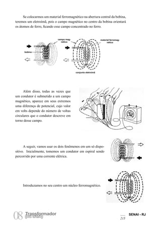 Transformador 
08 (Torua ntrsaffoor)mador SENAI - RJ 
215 
Se colocarmos um material ferromagnético na abertura central da bobina, teremos um eletroímã, pois o campo magnético no centro da bobina orientará os átomos de ferro, ficando esse campo concentrado no ferro. 
Além disso, todas as vezes que um condutor é submetido a um campo magnético, aparece em seus extremos uma diferença de potencial, cujo valor em volts depende do número de voltas circulares que o condutor descreve em torno desse campo. 
A seguir, vamos usar os dois fenômenos em um só dispositivo. Inicialmente, tomemos um condutor em espiral sendo percorrido por uma corrente elétrica. 
Introduzamos no seu centro um núcleo ferromagnético. 
campo magnético 
bobina 
conjunto eletroímã 
material ferromagnético  