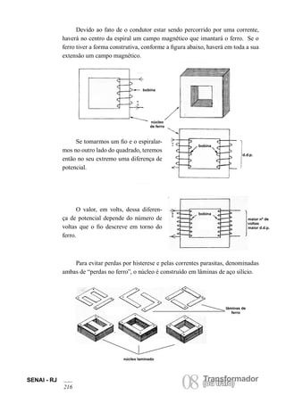 SENAI - RJ 08 (Torua ntrsaffoor)mador 216 ou trafo) Devido ao fato de o condutor estar sendo percorrido por uma corrente, haverá no centro da espiral um campo magnético que imantará o ferro. Se o ferro tiver a forma construtiva, conforme a figura abaixo, haverá em toda a sua extensão um campo magnético. 
Se tomarmos um fio e o espiralarmos no outro lado do quadrado, teremos então no seu extremo uma diferença de potencial. 
Para evitar perdas por histerese e pelas correntes parasitas, denominadas ambas de “perdas no ferro”, o núcleo é construído em lâminas de aço silício. 
lâminas de ferro 
núcleo laminado 
O valor, em volts, dessa diferença de potencial depende do número de voltas que o fio descreve em torno do ferro. 
d.d.p. 
maior nº de voltas maior d.d.p. 
bobina 
núcleo de ferro 
bobina 
bobina  