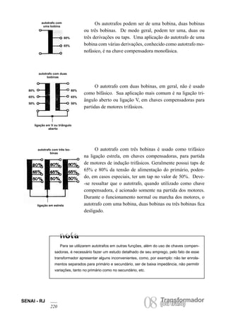 SENAI - RJ 08 (Torua ntrsaffoor)mador 220 
Os autotrafos podem ser de uma bobina, duas bobinas ou três bobinas. De modo geral, podem ter uma, duas ou três derivações ou taps. Uma aplicação do autotrafo de uma bobina com várias derivações, conhecido como autotrafo monofásico, é na chave compensadora monofásica. 
80% 
65% 
autotrafo com uma bobina 
O autotrafo com duas bobinas, em geral, não é usado como bifásico. Sua aplicação mais comum é na ligação triângulo aberto ou ligação V, em chaves compensadoras para partidas de motores trifásicos. 
autotrafo com duas bobinas 
80% 
65% 
50% 
80% 
65% 
50% 
ligação em V ou triângulo aberto 
autotrafo com três bobinas 
ligação em estrela 
O autotrafo com três bobinas é usado como trifásico na ligação estrela, em chaves compensadoras, para partida de motores de indução trifásicos. Geralmente possui taps de 65% e 80% da tensão de alimentação do primário, podendo, em casos especiais, ter um tap no valor de 50%. Deve- -se ressaltar que o autotrafo, quando utilizado como chave compensadora, é acionado somente na partida dos motores. Durante o funcionamento normal ou marcha dos motores, o autotrafo com uma bobina, duas bobinas ou três bobinas fica desligado. 
Para se utilizarem autotrafos em outras funções, além do uso de chaves compensadoras, é necessário fazer um estudo detalhado de seu emprego, pelo fato de esse transformador apresentar alguns inconvenientes, como, por exemplo: não ter enrolamentos separados para primário e secundário, ser de baixa impedância, não permitir variações, tanto no primário como no secundário, etc.  