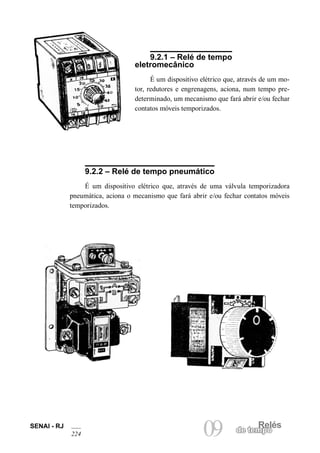 Relés 
09 
de tempo SENAI - RJ 
224 
9.2.1 – Relé de tempo eletromecânico 
É um dispositivo elétrico que, através de um motor, redutores e engrenagens, aciona, num tempo predeterminado, um mecanismo que fará abrir e/ou fechar contatos móveis temporizados. 
9.2.2 – Relé de tempo pneumático 
É um dispositivo elétrico que, através de uma válvula temporizadora pneumática, aciona o mecanismo que fará abrir e/ou fechar contatos móveis temporizados.  