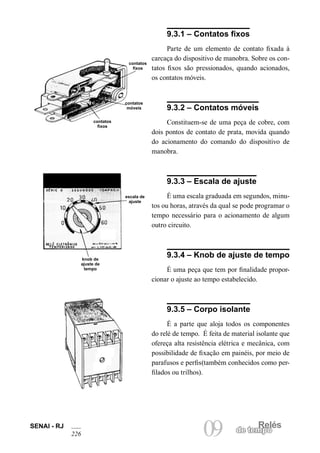 SENAI - RJ 09 de temRpeolés 226 
9.3.1 – Contatos fixos 
Parte de um elemento de contato fixada à carcaça do dispositivo de manobra. Sobre os contatos fixos são pressionados, quando acionados, os contatos móveis. 
9.3.2 – Contatos móveis 
Constituem-se de uma peça de cobre, com dois pontos de contato de prata, movida quando do acionamento do comando do dispositivo de manobra. 
9.3.3 – Escala de ajuste 
É uma escala graduada em segundos, minutos ou horas, através da qual se pode programar o tempo necessário para o acionamento de algum outro circuito. 
9.3.4 – Knob de ajuste de tempo 
É uma peça que tem por finalidade proporcionar o ajuste ao tempo estabelecido. 
9.3.5 – Corpo isolante 
É a parte que aloja todos os componentes do relé de tempo. É feita de material isolante que ofereça alta resistência elétrica e mecânica, com possibilidade de fixação em painéis, por meio de parafusos e perfis(também conhecidos como perfilados ou trilhos). 
contatos fixos 
contatos móveis 
contatos fixos 
escala de ajuste 
knob de ajuste de tempo  