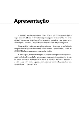 Apresentação 
A dinâmica social dos tempos de globalização exige dos profissionais atualização constante. Mesmo as áreas tecnológicas de ponta ficam obsoletas em ciclos cada vez mais curtos, trazendo desafios renovados a cada dia, e tendo como conseqüência para a educação a necessidade de encontrar novas e rápidas respostas. 
Nesse cenário, impõe-se a educação continuada, exigindo que os profissionais busquem atualização constante durante toda a sua vida – e os docentes e alunos do SENAI/RJ incluem-se nessas novas demandas sociais. 
É preciso, pois, promover, tanto para os docentes como para os alunos da educação profissional, as condições que propiciem o desenvolvimento de novas formas de ensinar e aprender, favorecendo o trabalho de equipe, a pesquisa, a iniciativa e a criatividade, entre outros aspectos, ampliando suas possibilidades de atuar com autonomia, de forma competente.  