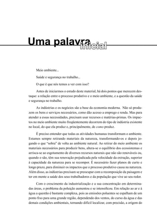 Uma palavra 
inicial 
Meio ambiente... 
Saúde e segurança no trabalho... 
O que é que nós temos a ver com isso? 
Antes de iniciarmos o estudo deste material, há dois pontos que merecem destaque: a relação entre o processo produtivo e o meio ambiente, e a questão da saúde e segurança no trabalho. 
As indústrias e os negócios são a base da economia moderna. Não só produzem os bens e serviços necessários, como dão acesso a emprego e renda. Mas para atender a essas necessidades, precisam usar recursos e matérias-primas. Os impactos no meio ambiente muito freqüentemente decorrem do tipo de indústria existente no local, do que ela produz e, principalmente, de como produz. 
É preciso entender que todas as atividades humanas transformam o ambiente. Estamos sempre retirando materiais da natureza, transformando-os e depois jogando o que “sobra” de volta ao ambiente natural. Ao retirar do meio ambiente os materiais necessários para produzir bens, altera-se o equilíbrio dos ecossistemas e arrisca-se ao esgotamento de diversos recursos naturais que não são renováveis ou, quando o são, têm sua renovação prejudicada pela velocidade da extração, superior à capacidade da natureza para se recompor. É necessário fazer planos de curto e longo prazo, para diminuir os impactos que o processo produtivo causa na natureza. Além disso, as indústrias precisam se preocupar com a recomposição da paisagem e ter em mente a saúde dos seus trabalhadores e da população que vive ao seu redor. 
Com o crescimento da industrialização e a sua concentração em determinadas áreas, o problema da poluição aumentou e se intensificou. Em relação ao ar e à água a questão é bastante complexa, pois as emissões poluentes se espalham de um ponto fixo para uma grande região, dependendo dos ventos, do curso da água e das demais condições ambientais, tornando difícil localizar, com precisão, a origem do  