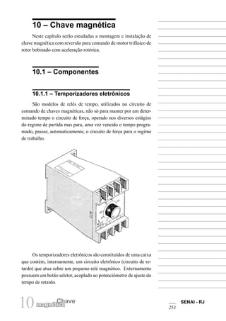 10 magnétCichaave SENAI - RJ 
253 
10 – Chave magnética 
Neste capítulo serão estudadas a montagem e instalação de chave magnética com reversão para comando de motor trifásico de rotor bobinado com aceleração rotórica. 
10.1 – Componentes 
10.1.1 – Temporizadores eletrônicos 
São modelos de relés de tempo, utilizados no circuito de comando de chaves magnéticas, não só para manter por um determinado tempo o circuito de força, operado nos diversos estágios do regime de partida mas para, uma vez vencido o tempo programado, passar, automaticamente, o circuito de força para o regime de trabalho. 
Os temporizadores eletrônicos são constituídos de uma caixa que contém, internamente, um circuito eletrônico (circuito de retardo) que atua sobre um pequeno relé magnético. Externamente possuem um botão seletor, acoplado ao potenciômetro de ajuste do tempo de retardo.  