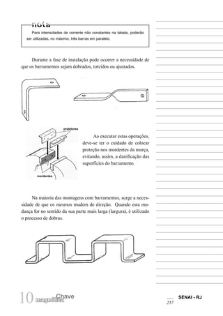 10 magnétCichaave SENAI - RJ 
257 
Para intensidades de corrente não constantes na tabela, poderão ser utilizadas, no máximo, três barras em paralelo. 
Durante a fase de instalação pode ocorrer a necessidade de que os barramentos sejam dobrados, torcidos ou ajustados. 
Ao executar estas operações, deve-se ter o cuidado de colocar proteção nos mordentes da morça, evitando, assim, a danificação das superfícies do barramento. 
Na maioria das montagens com barramentos, surge a necessidade de que os mesmos mudem de direção. Quando esta mudança for no sentido da sua parte mais larga (largura), é utilizado o processo de dobras. 
protetores 
mordentes  