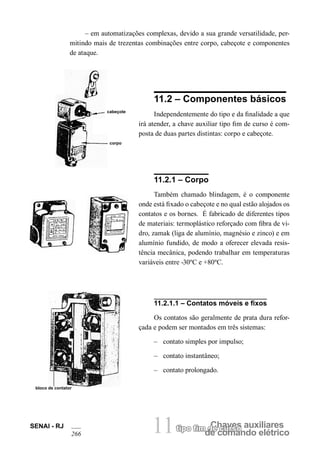 Chaves auxiliares 
tipo fim de curso 
de comando elétrico 
11 
SENAI - RJ 
266 
– em automatizações complexas, devido a sua grande versatilidade, permitindo mais de trezentas combinações entre corpo, cabeçote e componentes de ataque. 
cabeçote 
corpo 
11.2 – Componentes básicos 
Independentemente do tipo e da finalidade a que irá atender, a chave auxiliar tipo fim de curso é composta de duas partes distintas: corpo e cabeçote. 
11.2.1 – Corpo 
Também chamado blindagem, é o componente onde está fixado o cabeçote e no qual estão alojados os contatos e os bornes. É fabricado de diferentes tipos de materiais: termoplástico reforçado com fibra de vidro, zamak (liga de alumínio, magnésio e zinco) e em alumínio fundido, de modo a oferecer elevada resistência mecânica, podendo trabalhar em temperaturas variáveis entre -30ºC e +80ºC. 
11.2.1.1 – Contatos móveis e fixos 
Os contatos são geralmente de prata dura refor- çada e podem ser montados em três sistemas: 
– contato simples por impulso; 
– contato instantâneo; 
– contato prolongado. 
bloco de contator  