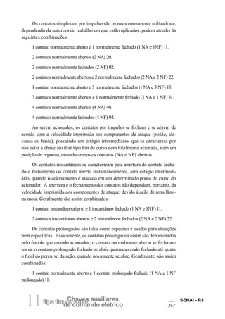 tipo fim dCeh cauvresso auxiliares de comando elétrico 11 SENAI - RJ 
267 
Os contatos simples ou por impulso são os mais comumente utilizados e, dependendo da natureza do trabalho em que estão aplicados, podem atender às seguintes combinações: 
1 contato normalmente aberto e 1 normalmente fechado (1 NA e 1NF) 11. 
2 contatos normalmente abertos (2 NA) 20. 
2 contatos normalmente fechados (2 NF) 02. 
2 contatos normalmente abertos e 2 normalmente fechados (2 NA e 2 NF) 22. 
1 contato normalmente aberto e 3 normalmente fechados (1 NA e 3 NF) 13. 
3 contatos normalmente abertos e 1 normalmente fechado (3 NA e 1 NF) 31. 
4 contatos normalmente abertos (4 NA) 40. 
4 contatos normalmente fechados (4 NF) 04. 
Ao serem acionados, os contatos por impulso se fecham e se abrem de acordo com a velocidade imprimida nos componentes de ataque (pistão, alavanca ou haste), possuindo um estágio intermediário, que se caracteriza por não estar a chave auxiliar tipo fim de curso nem totalmente acionada, nem em posição de repouso, estando ambos os contatos (NA e NF) abertos. 
Os contatos instantâneos se caracterizam pela abertura do contato fechado e fechamento do contato aberto instantaneamente, sem estágio intermediário, quando o acionamento é atacado em um determinado ponto do curso do acionador. A abertura e o fechamento dos contatos não dependem, portanto, da velocidade imprimida aos componentes de ataque, devido à ação de uma lâmina mola. Geralmente são assim combinados: 
1 contato instantâneo aberto e 1 instantâneo fechado (1 NA e 1NF) 11. 
2 contatos instantâneos abertos e 2 instantâneos fechados (2 NA e 2 NF) 22. 
Os contatos prolongados são tidos como especiais e usados para situações bem específicas. Basicamente, os contatos prolongados assim são denominados pelo fato de que quando acionados, o contato normalmente aberto se fecha antes de o contato prolongado fechado se abrir, permanecendo fechado até quase o final do percurso da ação, quando novamente se abre. Geralmente, são assim combinados: 
1 contato normalmente aberto e 1 contato prolongado fechado (1 NA e 1 NF prolongado) 11.  